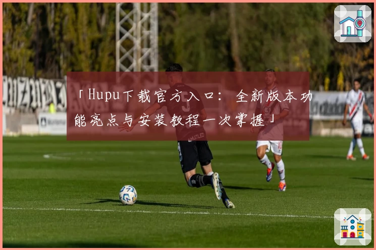 「Hupu下载官方入口：全新版本功能亮点与安装教程一次掌握」