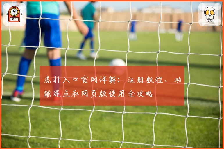 虎扑入口官网详解：注册教程、功能亮点和网页版使用全攻略