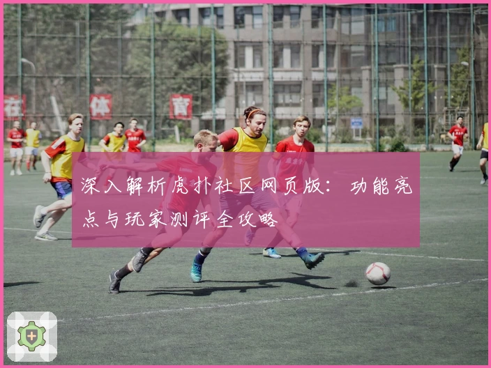 深入解析虎扑社区网页版：功能亮点与玩家测评全攻略