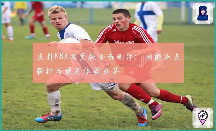 虎扑NBA网页版全面测评：功能亮点解析与使用体验分享