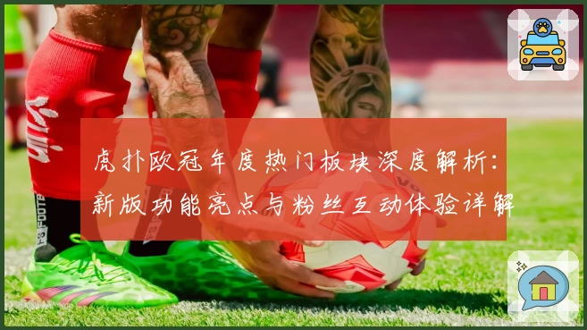 虎扑欧冠年度热门板块深度解析：新版功能亮点与粉丝互动体验详解