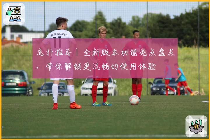 虎扑推荐丨全新版本功能亮点盘点，带你解锁更流畅的使用体验