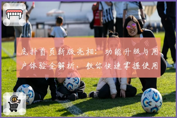 虎扑首页新版亮相：功能升级与用户体验全解析，教你快速掌握使用技巧