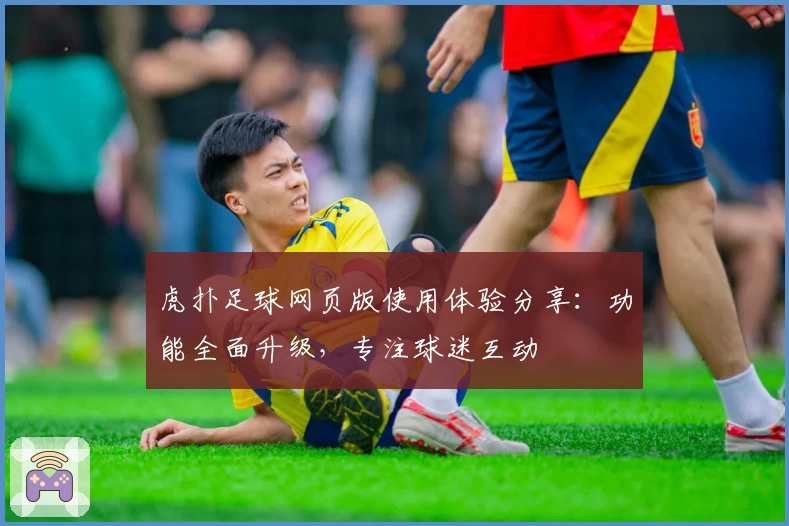 虎扑足球网页版使用体验分享：功能全面升级，专注球迷互动