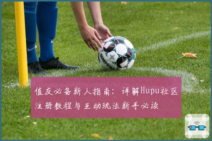 值友必备新人指南：详解Hupu社区注册教程与互动玩法新手必读