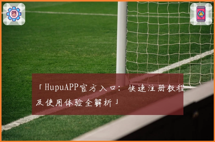 「HupuAPP官方入口：快速注册教程及使用体验全解析」