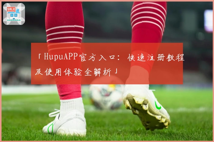 「HupuAPP官方入口：快速注册教程及使用体验全解析」