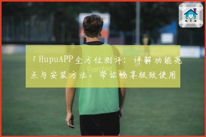 「HupuAPP全方位测评：详解功能亮点与安装方法，带你畅享极致使用体验」