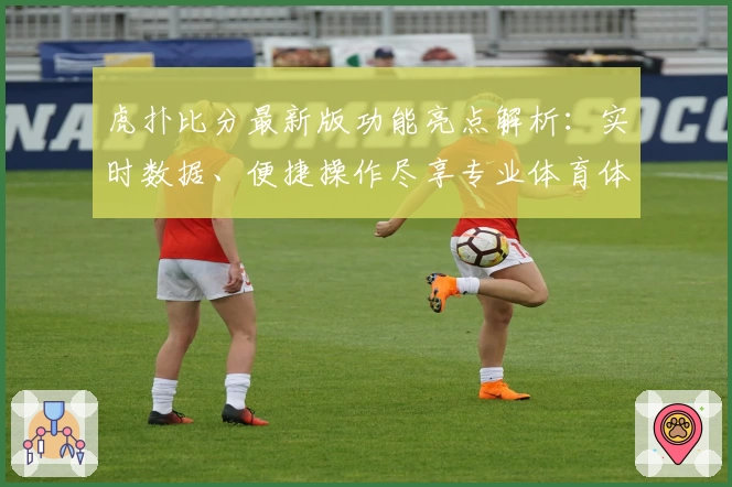 虎扑比分最新版功能亮点解析：实时数据、便捷操作尽享专业体育体验