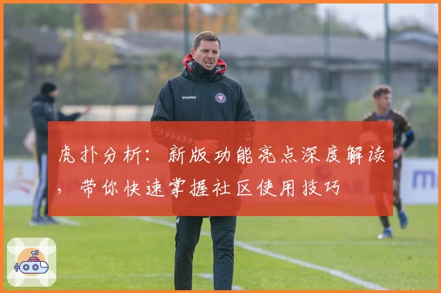 虎扑分析：新版功能亮点深度解读，带你快速掌握社区使用技巧