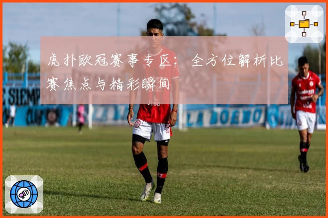 虎扑欧冠赛事专区：全方位解析比赛焦点与精彩瞬间