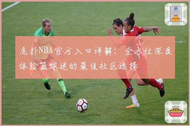 虎扑NBA官方入口详解：全方位深度体验篮球迷的最佳社区选择