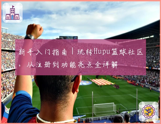 新手入门指南｜玩转Hupu篮球社区，从注册到功能亮点全详解