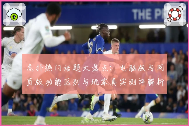 虎扑热门话题大盘点：电脑版与网页版功能区别与玩家真实测评解析