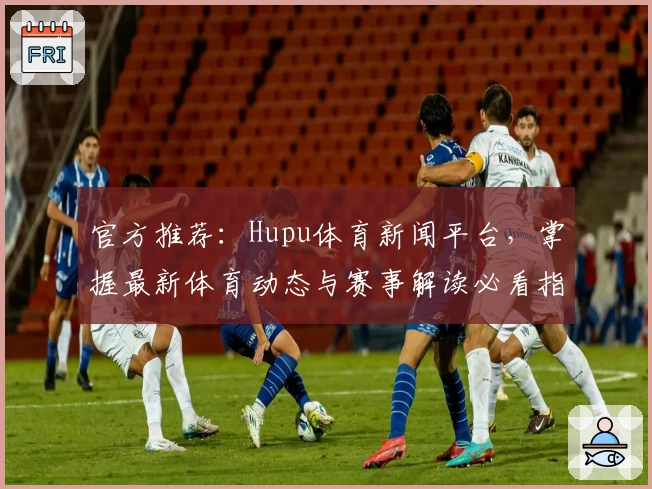 官方推荐：Hupu体育新闻平台，掌握最新体育动态与赛事解读必看指南