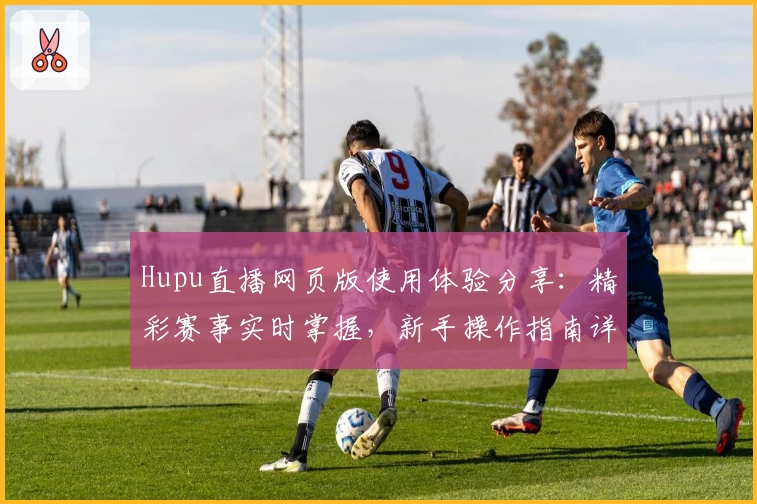 Hupu直播网页版使用体验分享:精彩赛事实时掌握,新手操作指南详解