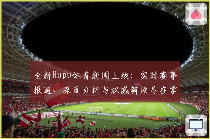 全新Hupu体育新闻上线：实时赛事报道、深度分析与权威解读尽在掌握