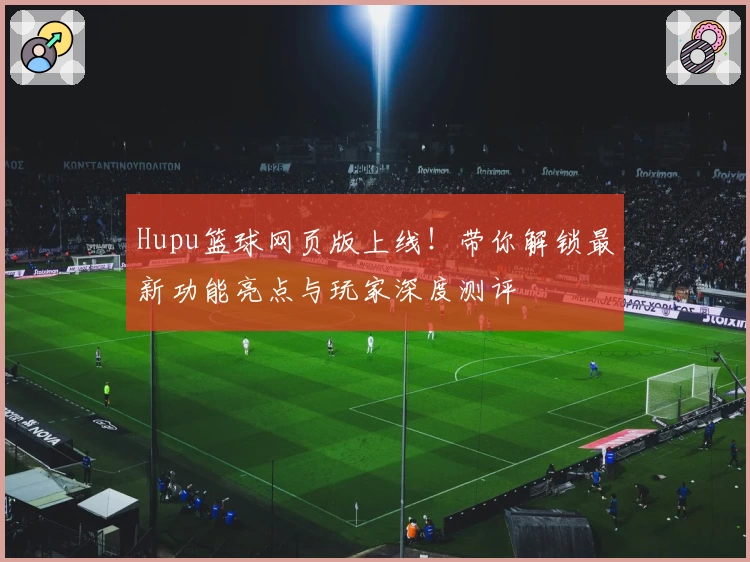 Hupu篮球网页版上线!带你解锁最新功能亮点与玩家深度测评