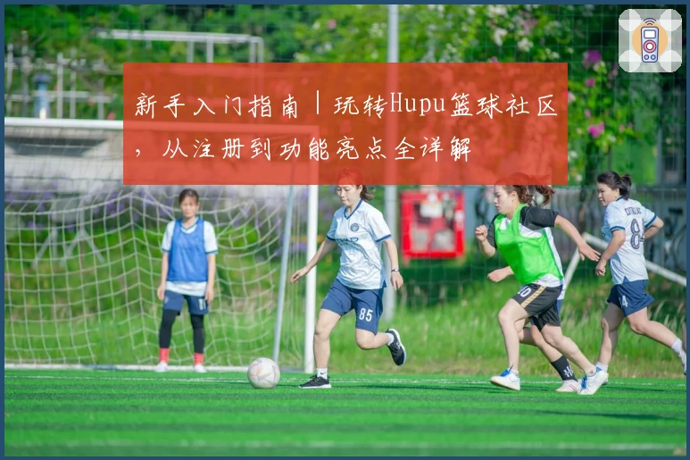 新手入门指南｜玩转Hupu篮球社区，从注册到功能亮点全详解