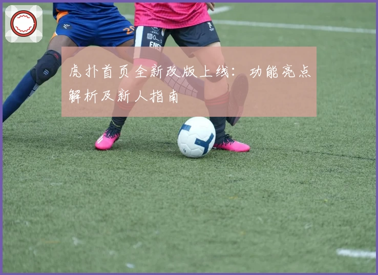 虎扑首页全新改版上线：功能亮点解析及新人指南