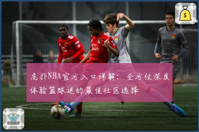 虎扑NBA官方入口详解：全方位深度体验篮球迷的最佳社区选择