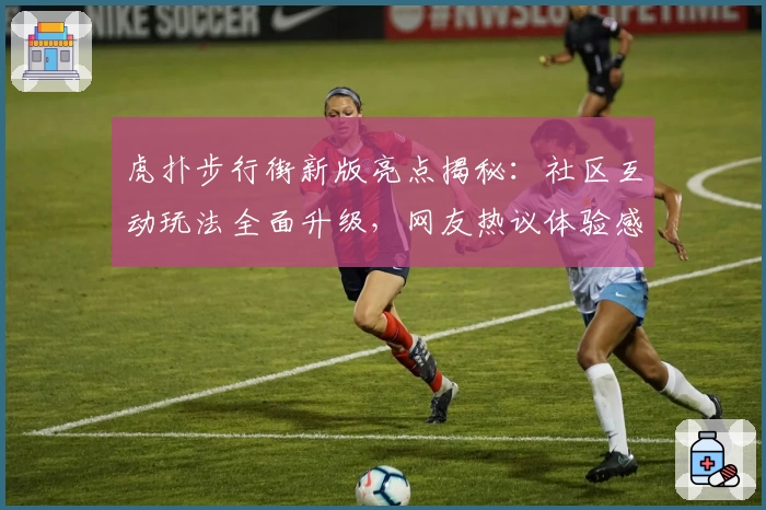 虎扑步行街新版亮点揭秘：社区互动玩法全面升级，网友热议体验感受