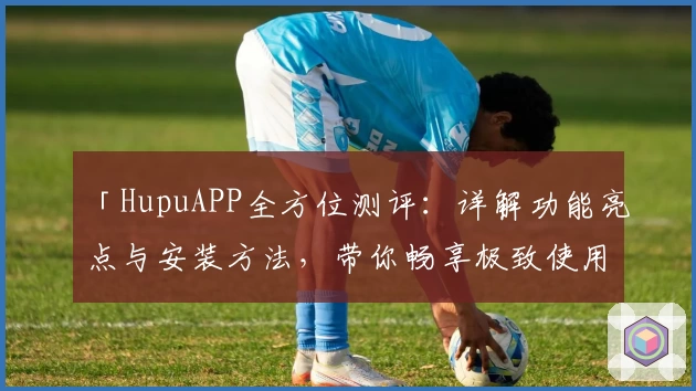 「HupuAPP全方位测评:详解功能亮点与安装方法,带你畅享极致使用体验」