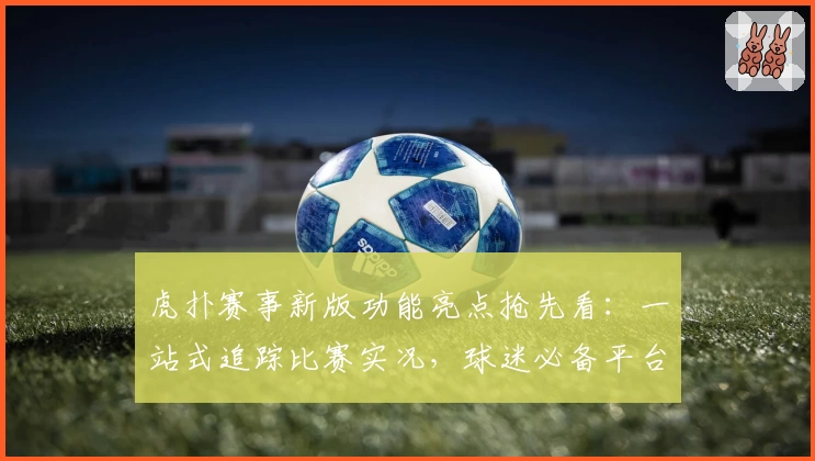 虎扑赛事新版功能亮点抢先看：一站式追踪比赛实况，球迷必备平台