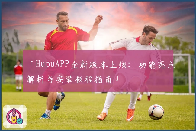 「HupuAPP全新版本上线:功能亮点解析与安装教程指南」