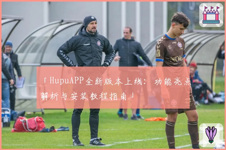 「HupuAPP全新版本上线:功能亮点解析与安装教程指南」