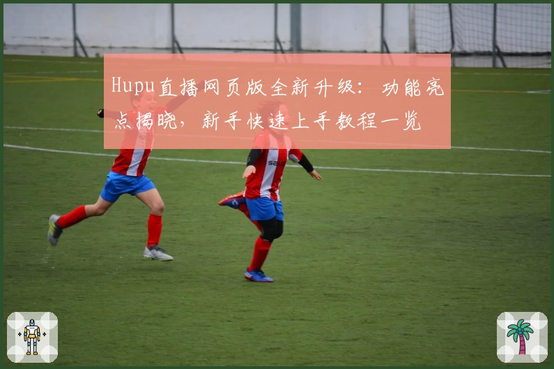 Hupu直播网页版全新升级：功能亮点揭晓，新手快速上手教程一览