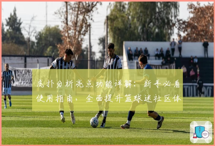 虎扑分析亮点功能详解：新手必看使用指南，全面提升篮球迷社区体验