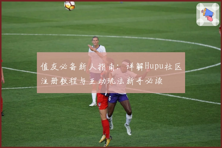 值友必备新人指南：详解Hupu社区注册教程与互动玩法新手必读