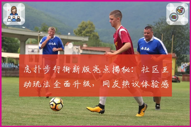 虎扑步行街新版亮点揭秘：社区互动玩法全面升级，网友热议体验感受