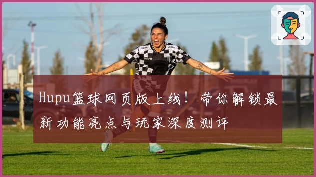 Hupu篮球网页版上线！带你解锁最新功能亮点与玩家深度测评