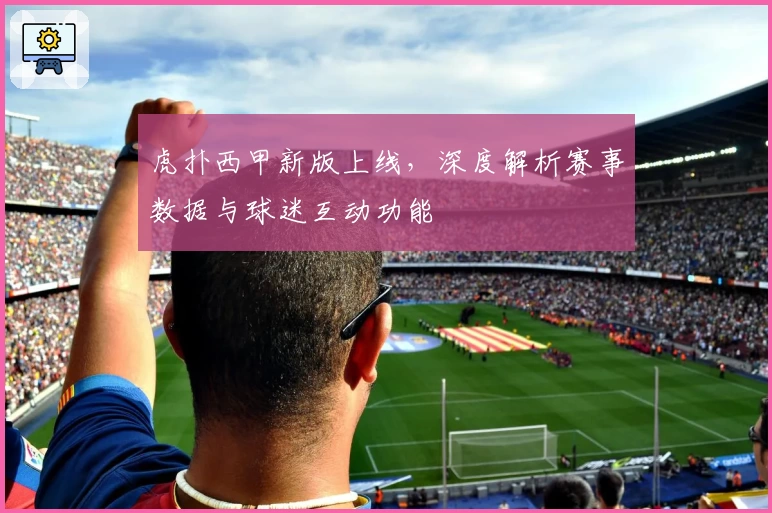 虎扑西甲新版上线，深度解析赛事数据与球迷互动功能