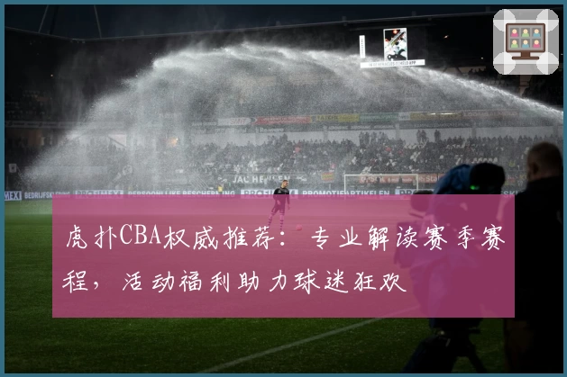 虎扑CBA权威推荐：专业解读赛季赛程，活动福利助力球迷狂欢