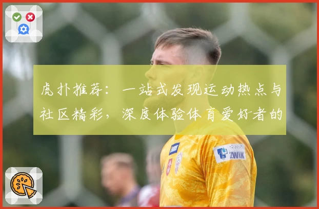 虎扑推荐：一站式发现运动热点与社区精彩，深度体验体育爱好者的理想乐园