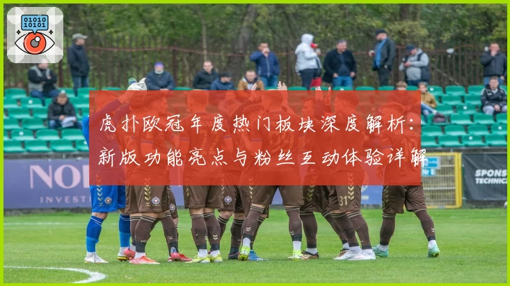 虎扑欧冠年度热门板块深度解析：新版功能亮点与粉丝互动体验详解
