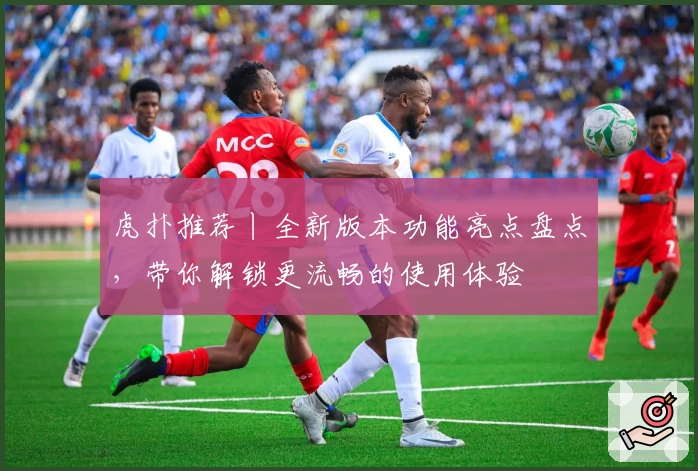 虎扑推荐丨全新版本功能亮点盘点，带你解锁更流畅的使用体验